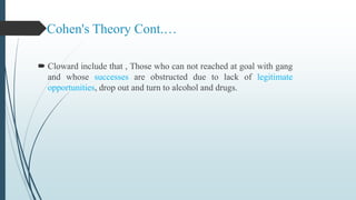 Cohen's Theory Cont.…
 Cloward include that , Those who can not reached at goal with gang
and whose successes are obstructed due to lack of legitimate
opportunities, drop out and turn to alcohol and drugs.
 