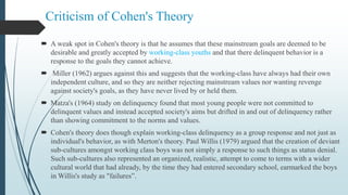 Criticism of Cohen's Theory
 A weak spot in Cohen's theory is that he assumes that these mainstream goals are deemed to be
desirable and greatly accepted by working-class youths and that there delinquent behavior is a
response to the goals they cannot achieve.
 Miller (1962) argues against this and suggests that the working-class have always had their own
independent culture, and so they are neither rejecting mainstream values nor wanting revenge
against society's goals, as they have never lived by or held them.
 Matza's (1964) study on delinquency found that most young people were not committed to
delinquent values and instead accepted society's aims but drifted in and out of delinquency rather
than showing commitment to the norms and values.
 Cohen's theory does though explain working-class delinquency as a group response and not just as
individual's behavior, as with Merton's theory. Paul Willis (1979) argued that the creation of deviant
sub-cultures amongst working class boys was not simply a response to such things as status denial.
Such sub-cultures also represented an organized, realistic, attempt to come to terms with a wider
cultural world that had already, by the time they had entered secondary school, earmarked the boys
in Willis's study as "failures”.
 