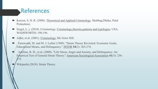 References
 Karzon, S. H. R. (2008). Theoretical and Applied Criminology. Shahbag,Dhaka, Palal
Prokashoni.
 Siegel, L. j. (2010). Criminology. Criminology,theories,patterns and typologies. USA,
WADSWORTH: 190-196.
 Adler, et al. (2001). Criminology, Mc Graw Hill.
 Farnworth, M. and M. J. Leiber (1989). "Strain Theory Revisited: Economic Goals,
Educational Means, and Delinquency." JSTOR 54(2): 263-274.
 Aseltine, R. H., et al. (2000). "Life Stress, Anger and Anxiety, and Delinquency: An
Empirical Test of General Strain Theory." American Sociological Association 41(3): 256-
275.
 Wikipedia (2018). Strain Theory.
 