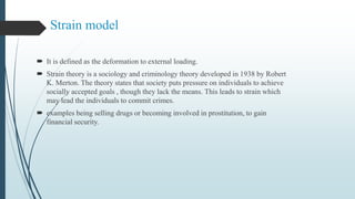 Strain model
 It is defined as the deformation to external loading.
 Strain theory is a sociology and criminology theory developed in 1938 by Robert
K. Merton. The theory states that society puts pressure on individuals to achieve
socially accepted goals , though they lack the means. This leads to strain which
may lead the individuals to commit crimes.
 examples being selling drugs or becoming involved in prostitution, to gain
financial security.
 