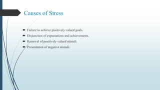 Causes of Stress
 Failure to achieve positively valued goals.
 Disjunction of expectations and achievements.
 Removal of positively valued stimuli.
 Presentation of negative stimuli.
 