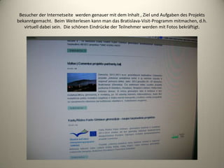 Besucher der Internetseite werden genauer mit dem Inhalt , Ziel und Aufgaben des Projekts
bekanntgemacht. Beim Weiterlesen kann man das Bratislava-Visit-Programm mitmachen, d.h.
   virtuell dabei sein. Die schönen Eindrücke der Teilnehmer werden mit Fotos bekräftigt.
 