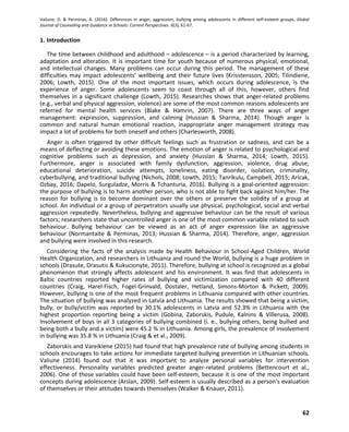 Valiune, D. & Perminas, A. (2016). Differences in anger, aggression, bullying among adolescents in different self-esteem groups. Global
Journal of Counseling and Guidance in Schools: Current Perspectives. 6(3), 61-67.
62
1. Introduction
The time between childhood and adulthood – adolescence – is a period characterized by learning,
adaptation and alteration. It is important time for youth because of numerous physical, emotional,
and intellectual changes. Many problems can occur during this period. The management of these
difficulties may impact adolescents’ wellbeing and their future lives (Krisstensson, 2005; Tilindiene,
2006; Lowth, 2015). One of the most important issues, which occurs during adolescence, is the
experience of anger. Some adolescents seem to coast through all of this, however, others find
themselves in a significant challenge (Lowth, 2015). Researches shows that anger-related problems
(e.g., verbal and physical aggression, violence) are some of the most common reasons adolescents are
referred for mental health services (Blake & Hamrin, 2007). There are three ways of anger
management: expression, suppression, and calming (Hussian & Sharma, 2014). Though anger is
common and natural human emotional reaction, inappropriate anger management strategy may
impact a lot of problems for both oneself and others (Charlesworth, 2008).
Anger is often triggered by other difficult feelings such as frustration or sadness, and can be a
means of deflecting or avoiding these emotions. The emotion of anger is related to psychological and
cognitive problems such as depression, and anxiety (Hussian & Sharma, 2014; Lowth, 2015).
Furthermore, anger is associated with family dysfunction, aggression, violence, drug abuse,
educational deterioration, suicide attempts, loneliness, eating disorder, isolation, criminality,
cyberbullying, and traditional bullying (Nichols, 2008; Lowth, 2015; Tanrikulu, Campbell, 2015; Aricak,
Ozbay, 2016; Dapelo, Surguladze, Morris & Tchanturia, 2016). Bullying is a goal-oriented aggression:
the purpose of bullying is to harm another person, who is not able to fight back against him/her. The
reason for bullying is to become dominant over the others or preserve the solidity of a group at
school. An individual or a group of perpetrators usually use physical, psychological, social and verbal
aggression repeatedly. Nevertheless, bullying and aggressive behaviour can be the result of various
factors; researchers state that uncontrolled anger is one of the most common variable related to such
behaviour. Bullying behaviour can be viewed as an act of anger expression like an aggressive
behaviour (Normantaite & Perminas, 2013; Hussian & Sharma, 2014). Therefore, anger, aggression
and bullying were involved in this research.
Considering the facts of the analysis made by Health Behaviour in School-Aged Children, World
Health Organization, and researchers in Lithuania and round the World, bullying is a huge problem in
schools (Drasute, Drasutis & Kukucionyte, 2011). Therefore, bullying at school is recognized as a global
phenomenon that strongly affects adolescent and his environment. It was find that adolescents in
Baltic countries reported higher rates of bullying and victimization compared with 40 different
countries (Craig, Harel-Fisch, Fogel-Grinvald, Dostaler, Hetland, Simons-Morton & Pickett, 2009).
However, bullying is one of the most frequent problems in Lithuania compared with other countries.
The situation of bullying was analyzed in Latvia and Lithuania. The results showed that being a victim,
bully, or bully/victim was reported by 30.1% adolescents in Latvia and 52.3% in Lithuania with the
highest proportion reporting being a victim (Gobina, Zaborskis, Pudule, Kalnins & Villerusa, 2008).
Involvement of boys in all 3 categories of bullying combined (i. e., bullying others, being bullied and
being both a bully and a victim) were 45.2 % in Lithuania. Among girls, the prevalence of involvement
in bullying was 35.8 % in Lithuania (Craig & et al., 2009).
Zaborskis and Vareikiene (2015) had found that high prevalence rate of bullying among students in
schools encourages to take actions for immediate targeted bullying prevention in Lithuanian schools.
Valiune (2014) found out that it was important to analyze personal variables for intervention
effectiveness. Personality variables predicted greater anger-related problems (Bettencourt et al.,
2006). One of those variables could have been self-esteem, because it is one of the most important
concepts during adolescence (Arslan, 2009). Self-esteem is usually described as a person’s evaluation
of themselves or their attitudes towards themselves (Walker & Knauer, 2011).
 