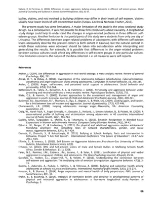 Valiune, D. & Perminas, A. (2016). Differences in anger, aggression, bullying among adolescents in different self-esteem groups. Global
Journal of Counseling and Guidance in Schools: Current Perspectives. 6(3), 61-67.
66
bullies, victims, and not involved to bullying children may differ in their levels of self-esteem. Victims
usually have lower levels of self-esteem than bullies (Seixas, Coelho & Nicholas-Fischer, 2013).
The present study has some limitations. A major limitation of this study is the cross-sectional study
design. As a consequence, it was not possible to draw firm conclusions about causality. A longitudinal
study design could help to understand the changes in anger-related problems in three different self-
esteem groups. Another limitation is that participants of this study were students from only one city of
Lithuania. The differences between anger-related problems of adolescents with different self-esteem
levels adequately describe the present cohort (a birth cohort in Kaunas), but the cultural context in
which these outcomes were observed should be taken into consideration while interpreting and
generalizing the results. For example, it is possible that differences in the anger-related problems
between various cultures could affect any differences in self-esteem groups in one particular culture.
Final limitation concerns the nature of the data collected. i. e. all measures were self-reports.
References
Archer, J. (2004). Sex differences in aggression in real-world settings: a meta-analytic review. Review of general
Psychology, 8(4), 291.
Aricak, O. T., & Ozbay, A. (2016). Investigation of the relationship between cyberbullying, cybervictimization,
alexithymia and anger expression styles among adolescents. Computers in Human Behavior, 55, 278-285.
Arslan, C. (2009). Anger, self-esteem, and perceived social support in adolescence. Social behavior and
personality, 37(4), 555-564.
Bettencourt, B., Talley, A., Benjamin, A. J., & Valentine, J. (2006). Personality and aggressive behavior under
provoking and neutral conditions: a meta-analytic review. Psychological bulletin, 132(5), 751.
Blake, C.S., & Hamrin, V. (2007). Current approaches to the assessment and management of anger and
aggression in youth: A review. Journal of Child and Adolescent Psychiatric Nursing, 20(4), 209-221.
Bushman, B.J., Baumeister, R.F., Thomaes, S., Ryu, E., Begeer, S., & West, S.G. (2009). Looking again, and harder,
for a link between low self-esteem and aggression. Journal of personality, 77(2), 427-446.
Charlesworth, J.R. (2008). Helping adolescents manage anger. Alexandria, VA: American Counseling
Association, 22.
Craig, W., Harel-Fisch, Y., Fogel-Grinvald, H., Dostaler, S., Hetland, J., Simons-Morton, B., & Pickett, W. (2009). A
cross-national profile of bullying and victimization among adolescents in 40 countries. International
Journal of Public Health, 54(2), 216-224.
Dapelo, M.M., Surguladze, S., Morris, R., & Tchanturia, K. (2016). Emotion Recognition in Blended Facial
Expressions in Women with Anorexia Nervosa. European Eating Disorders Review, 24(1), 34-42.
Dijkstra, J.K., Berger, C., & Lindenberg, S. (2011). Do physical and relational aggression explain adolescents'
friendship selection? The competing roles of network characteristics, gender, and social
status. Aggressive behavior, 37(5), 417-429.
Drasute, V., Drasutis, S., & Kukucionyte, R. (2011). Bullying at School: Analysis, Facts and Intervention in
Lithuania. Project “I Am Not Scared”. International Conference “The future of Education”. 16-17 June
2011, Italy.
Eftimie, S., & Ionescu, S. (2010). Self Esteem on Aggressive Adolescents.Petroleum-Gas University of Ploiesti
Bulletin, Educational Sciences Series, 62(2).
Erhabor, S.I. (2013). BPQ and Self-esteem scores of male and female Bullies in Mafikeng Schools South
Africa. Gender & Behaviour, 11(1), 5208.
Fares, N.E., Ramirez, J.M., Cabrera, J.M., Lozano, F., & Salas, F. (2011). Justification of physical and verbal
aggression in uruguayan children, and adolescents. The Open Psychology Journal, 4(Suppl), 45-54.
Garofalo, C., Holden, C.J., Zeigler-Hill, V., & Velotti, P. (2016). Understanding the connection between
self‐esteem and aggression: The mediating role of emotion dysregulation. Aggressive behavior, 42(1), 3-
15.
Gobina, I., Zaborskis, A., Pudule, I., Kalnins, I., & Villerusa, A. (2008). Bullying and subjective health among
adolescents at schools in Latvia and Lithuania. International Journal of public health, 53(5), 272-276.
Hussian, A., & Sharma, S. (2014). Anger expression and mental health of bully perpetrators. FWU Journal of
Social Sciences, 8(1), 17.
Krahe, B., & Busching, R. (2014). Interplay of normative beliefs and behavior in developmental patterns of
physical and relational aggression in adolescence: a four-wave longitudinal study. Frontiers in
Psychology, 5.
 
