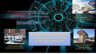 1
Energy System Resilience
Dr. Robert L. Straitt, CEM, CDSM
Energy Systems Professional
February 2019 US Army’s Maneuver Fires Integrated
Experiment (MFIX) high-power
microwave and laser
https://www.army-technology.com/news/high-power-
microwave-laser-systems-tested-us-army-mfix/
Iowa Army Ammunition Plant
underground geothermal system
https://en.paperblog.com/iowa-army-ammunition-plant-
implements-geothermal-and-solar-energy-systems-492705/
Deploying the first micro-reactor at a
domestic DOD facility and recommends
actions to ensure its installment by Dec. 31,
2027, as prescribed in the NDAA.
https://www.nei.org/news/2018/micro-reactors-power-remote-
military-bases
 