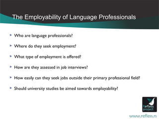 The Employability of Language Professionals

 Who are language professionals?

 Where do they seek employment?

 What type of employment is offered?

 How are they assessed in job interviews?

 How easily can they seek jobs outside their primary professional field?

 Should university studies be aimed towards employability?
 
