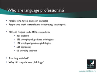 Who are language professionals?

 Persons who have a degree in languages
 People who work in translation, interpreting, teaching etc.


 REFLESS Project study: 1826 respondents
       827 students
        236 unemployed graduate philologists
        171 employed graduate philologists
        526 companies
        66 univesity teachers


 Are they satisfied?
 Why did they choose philology?
 