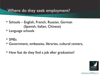Where do they seek employment?

 Schools – English, French, Russian, German
            (Spanish, Italian, Chinese)
 Language schools

 SMEs
 Government, embassies, libraries, cultural centers,

 How fast do they find a job after graduation?
 