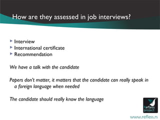 How are they assessed in job interviews?


 Interview
 International certificate
 Recommendation

We have a talk with the candidate

Papers don’t matter, it matters that the candidate can really speak in
  a foreign language when needed

The candidate should really know the language
 