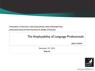 TOWARDS A STRATEGY FOR DEVELOPING AND IMPLEMENTING
LANGUAGE EDUCATION POLICIES IN SERBIA (STRALED)


                  The Employability of Language Professionals

                                                     Jelena Gledić

                              November 13th, 2012
                                   Belgrade
 