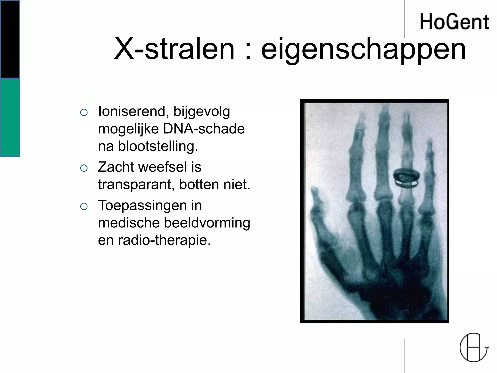 X-stralen : eigenschappen
 Ioniserend, bijgevolg
mogelijke DNA-schade
na blootstelling.
 Zacht weefsel is
transparant, botten niet.
 Toepassingen in
medische beeldvorming
en radio-therapie.
 