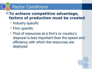 Factor Conditions
 To achieve competitive advantage,
  factors of production must be created
    Industry specific
    Firm specific
    Pool of resources at a firm’s or country’s
     disposal is less important than the speed and
     efficiency with which the resources are
     deployed
 