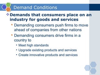 Demand Conditions
 Demands that consumers place on an
  industry for goods and services
    Demanding consumers push firms to move
     ahead of companies from other nations
    Demanding consumers drive firms in a
     country to
     • Meet high standards
     • Upgrade existing products and services
     • Create innovative products and services
 