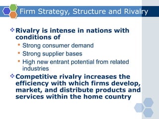 Firm Strategy, Structure and Rivalry

 Rivalry is intense in nations with
  conditions of
    Strong consumer demand
    Strong supplier bases
    High new entrant potential from related
     industries
 Competitive rivalry increases the
  efficiency with which firms develop,
  market, and distribute products and
  services within the home country
 