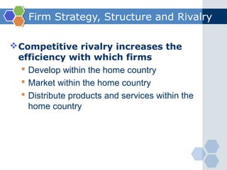 Firm Strategy, Structure and Rivalry

 Competitive rivalry increases the
  efficiency with which firms
   Develop within the home country
   Market within the home country
   Distribute products and services within the
    home country
 