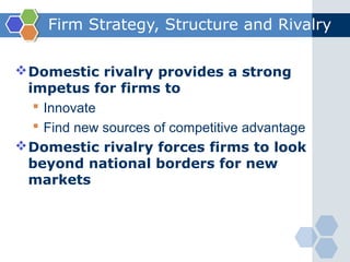 Firm Strategy, Structure and Rivalry

 Domestic rivalry provides a strong
  impetus for firms to
    Innovate
    Find new sources of competitive advantage
 Domestic rivalry forces firms to look
  beyond national borders for new
  markets
 