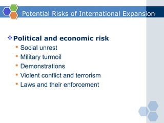 Potential Risks of International Expansion


 Political and economic risk
   Social unrest
   Military turmoil
   Demonstrations
   Violent conflict and terrorism
   Laws and their enforcement
 