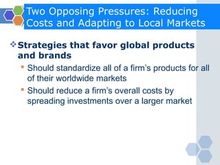 Two Opposing Pressures: Reducing
    Costs and Adapting to Local Markets

 Strategies that favor global products
  and brands
   Should standardize all of a firm’s products for all
    of their worldwide markets
   Should reduce a firm’s overall costs by
    spreading investments over a larger market
 