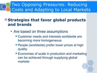 Two Opposing Pressures: Reducing
   Costs and Adapting to Local Markets

 Strategies that favor global products
  and brands
   • Are based on three assumptions
      Customer needs and interests worldwide are
       becoming more homogeneous
      People (worldwide) prefer lower prices at high

       quality
      Economies of scale in production and marketing

       can be achieved through supplying global
       markets
 