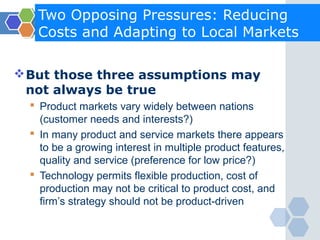Two Opposing Pressures: Reducing
   Costs and Adapting to Local Markets

 But those three assumptions may
  not always be true
   Product markets vary widely between nations
    (customer needs and interests?)
   In many product and service markets there appears
    to be a growing interest in multiple product features,
    quality and service (preference for low price?)
   Technology permits flexible production, cost of
    production may not be critical to product cost, and
    firm’s strategy should not be product-driven
 