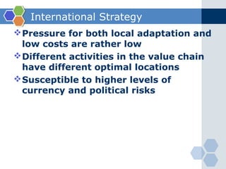 International Strategy
 Pressure for both local adaptation and
  low costs are rather low
 Different activities in the value chain
  have different optimal locations
 Susceptible to higher levels of
  currency and political risks
 