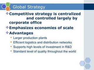 Global Strategy
 Competitive strategy is centralized
          and controlled largely by
  corporate office
 Emphasizes economies of scale
 Advantages
     Larger production plants
     Efficient logistics and distribution networks
     Supports high levels of investment in R&D
     Standard level of quality throughout the world
 