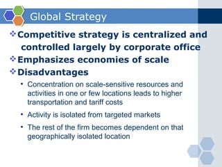 Global Strategy
 Competitive strategy is centralized and
   controlled largely by corporate office
 Emphasizes economies of scale
 Disadvantages
  • Concentration on scale-sensitive resources and
    activities in one or few locations leads to higher
    transportation and tariff costs
  • Activity is isolated from targeted markets
  • The rest of the firm becomes dependent on that
    geographically isolated location
 