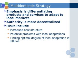 Multidomestic Strategy
 Emphasis is differentiating
  products and services to adapt to
  local markets
 Authority is more decentralized
 Risks include
    Increased cost structure
    Potential problems with local adaptations
    Finding optimal degree of local adaptation is
     difficult
 