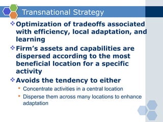 Transnational Strategy
 Optimization of tradeoffs associated
  with efficiency, local adaptation, and
  learning
 Firm’s assets and capabilities are
  dispersed according to the most
  beneficial location for a specific
  activity
 Avoids the tendency to either
   Concentrate activities in a central location
   Disperse them across many locations to enhance
    adaptation
 