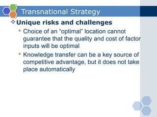 Transnational Strategy
 Unique risks and challenges
   Choice of an “optimal” location cannot
    guarantee that the quality and cost of factor
    inputs will be optimal
   Knowledge transfer can be a key source of
    competitive advantage, but it does not take
    place automatically
 