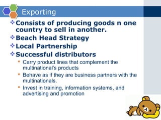 Exporting
 Consists of producing goods n one
  country to sell in another.
 Beach Head Strategy
 Local Partnership
 Successful distributors
   Carry product lines that complement the
    multinational’s products
   Behave as if they are business partners with the
    multinationals.
   Invest in training, information systems, and
    advertising and promotion
 