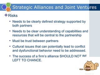 Strategic Alliances and Joint Ventures
 Risks
  • Needs to be clearly defined strategy supported by
    both partners
  • Needs to be clear understanding of capabilities and
    resources that will be central to the partnership
  • Must be trust between partners
  • Cultural issues that can potentially lead to conflict
    and dysfunctional behavior need to be addressed.
  • The success of a firm’s alliance SHOULD NOT BE
    LEFT TO CHANCE.
 