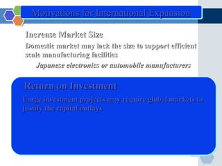 Motivations for International Expansion

Increase Market Size
Domestic market may lack the size to support efficient
scale manufacturing facilities
    Japanese electronics or automobile manufacturers

Return on Investment
Large investment projects may require global markets to
justify the capital outlays
 
