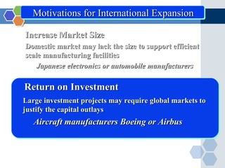 Motivations for International Expansion

Increase Market Size
Domestic market may lack the size to support efficient
scale manufacturing facilities
    Japanese electronics or automobile manufacturers

Return on Investment
Large investment projects may require global markets to
justify the capital outlays
   Aircraft manufacturers Boeing or Airbus
 