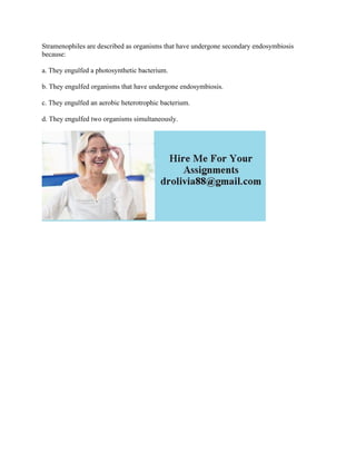Stramenophiles are described as organisms that have undergone secondary endosymbiosis
because:
a. They engulfed a photosynthetic bacterium.
b. They engulfed organisms that have undergone endosymbiosis.
c. They engulfed an aerobic heterotrophic bacterium.
d. They engulfed two organisms simultaneously.
 
