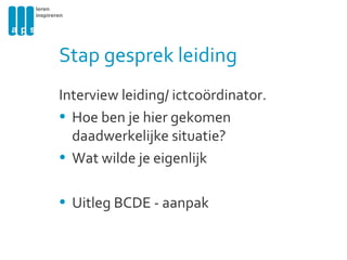 Stap gesprek leiding Interview leiding/ ictcoördinator. Hoe ben je hier gekomen daadwerkelijke situatie? Wat wilde je eigenlijk Uitleg BCDE - aanpak 