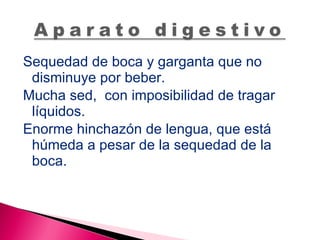 Sequedad de boca y garganta que no disminuye por beber. Mucha sed,  con imposibilidad de tragar líquidos. Enorme hinchazón de lengua, que está húmeda a pesar de la sequedad de la boca. 