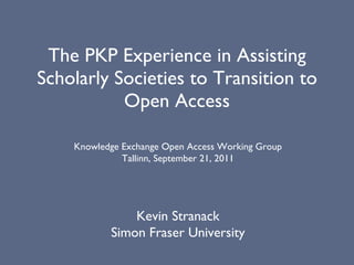 The PKP Experience in Assisting Scholarly Societies to Transition to Open Access Kevin Stranack Simon Fraser University Knowledge Exchange Open Access Working Group Tallinn, September 21, 2011 