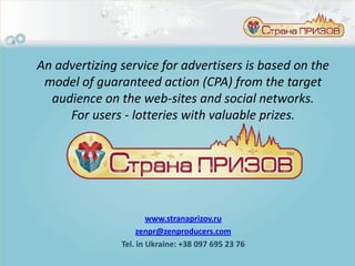 An advertizing service for advertisers is based on the
 model of guaranteed action (CPA) from the target
  audience on the web-sites and social networks.
     For users - lotteries with valuable prizes.




                       www.stranaprizov.ru
                    zenpr@zenproducers.com
               Tel. in Ukraine: +38 097 695 23 76
 