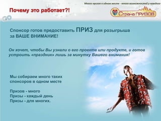 Много призов в одном месте - много возможностей у каждого

Почему это работает?!


Спонсор готов предоставить ПРИЗ для розыгрыша
за ВАШЕ ВНИМАНИЕ!


Он хочет, чтобы Вы узнали о его проекте или продукте, и готов
устроить «праздник» лишь за минутку Вашего внимания!




Мы собираем много таких
спонсоров в одном месте

Призов - много
Призы - каждый день
Призы - для многих.
 