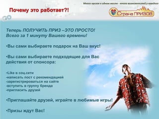 Много призов в одном месте - много возможностей у каждого

 Почему это работает?!


Теперь ПОЛУЧИТЬ ПРИЗ –ЭТО ПРОСТО!
Всего за 1 минуту Вашего времени!

•Вы сами выбираете подарок на Ваш вкус!

•Вы сами выбираете подходящие для Вас
действия от спонсора:

-Like в соц.сети
-написать пост с рекомендацией
-зарегистрироваться на сайте
-вступить в группу бренда
-пригласить друзей

•Приглашайте друзей, играйте в любимые игры!

•Призы ждут Вас!
 