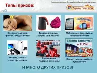 Рекламная кампания без ущерба для бизнес-модели и затрат

Типы призов:




 Женская тематика,       Товары для дома,             Мобильные, аксессуары,
фитнес, уход за собой   услуги, быт. техника             пополнение счета




  Техника, компы,          Развлечения,
  софт, оргтехника                                    Отдых, туризм, путѐвки,
                         подарки, сувениры                путешествия

              И МНОГО ДРУГИХ ПРИЗОВ!
 