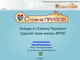 Рекламная кампания без ущерба для бизнес-модели и затрат




Заходи в «Страну Призов»!
Сделай свою жизнь ЯРЧЕ!
            www.stranaprizov.ru
          bizdev@stranaprizov.ru
        Skype: stranaprizov.bizdev
    Tel. in Ukraine: +38 097 695 23 76



               © 2011
 