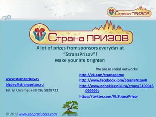 A lot of prizes from sponsors everyday at
                                “StranaPrizov”!
                           Make your life brighter!
                                                We are in social networks:
                                      http://vk.com/stranaprizov
www.stranaprizov.ru                   http://www.facebook.com/StranaPrizov#
bizdev@stranaprizov.ru                http://www.odnoklassniki.ru/group/5100945
Tel. in Ukraine: +38 096 5828721          0999991
                                      https://twitter.com/#!/StranaPrizov



© 2012 www.zenproducers.com
 