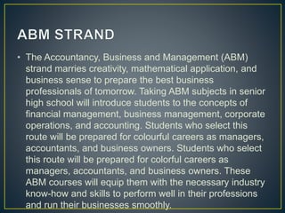 • The Accountancy, Business and Management (ABM)
strand marries creativity, mathematical application, and
business sense to prepare the best business
professionals of tomorrow. Taking ABM subjects in senior
high school will introduce students to the concepts of
financial management, business management, corporate
operations, and accounting. Students who select this
route will be prepared for colourful careers as managers,
accountants, and business owners. Students who select
this route will be prepared for colorful careers as
managers, accountants, and business owners. These
ABM courses will equip them with the necessary industry
know-how and skills to perform well in their professions
and run their businesses smoothly.
 