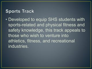 • Developed to equip SHS students with
sports-related and physical fitness and
safety knowledge, this track appeals to
those who wish to venture into
athletics, fitness, and recreational
industries.
 