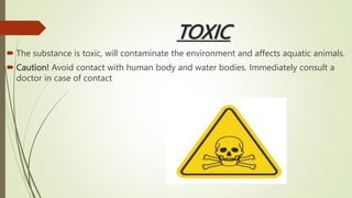 TOXIC
 The substance is toxic, will contaminate the environment and affects aquatic animals.
 Caution! Avoid contact with human body and water bodies. Immediately consult a
doctor in case of contact
 