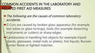COMMON ACCIDENTS IN THE LABORATORY AND
RELATED FIRST AID MEASURES
The following are the causes of common laboratory
accidents.
 Cuts are caused by broken glass apparatus (for example
test tubes or glass tunings), tools (for example dissecting
instruments or cutters) or sharp edges.
Carelessness in handling hot objects for example tripod
stands, glassware, metal rods or plates), hot liquids, Bunsen
burner flame or lighted matches.
 