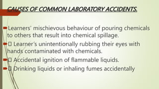 CAUSES OF COMMON LABORATORY ACCIDENTS.
Learners’ mischievous behaviour of pouring chemicals
to others that result into chemical spillage.
 Learner’s unintentionally rubbing their eyes with
hands contaminated with chemicals.
 Accidental ignition of flammable liquids.
 Drinking liquids or inhaling fumes accidentally
 