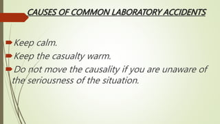 CAUSES OF COMMON LABORATORY ACCIDENTS
Keep calm.
Keep the casualty warm.
Do not move the causality if you are unaware of
the seriousness of the situation.
 